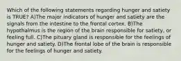 Which of the following statements regarding hunger and satiety is TRUE? A)The major indicators of hunger and satiety are the signals from the intestine to the frontal cortex. B)The hypothalmus is the region of the brain responsible for satiety, or feeling full. C)The pituary gland is responsible for the feelings of hunger and satiety. D)The frontal lobe of the brain is responsible for the feelings of hunger and satiety.