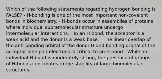 Which of the following statements regarding hydrogen bonding is FALSE? - H-bonding is one of the most important non-covalent bonds in biochemistry. - H-bonds occur in assemblies of proteins where individual supramolecular structure undergo intermolecular interactions. - In an H-bond, the acceptor is a weak acid and the donor is a weak base. - The linear overlap of the anti-bonding orbital of the donor H and bonding orbital of the acceptor lone pair electrons is critical to an H-bond - While an individual H-bond is moderately strong, the presence of groups of H-bonds contributes to the stability of large biomolecular structures.