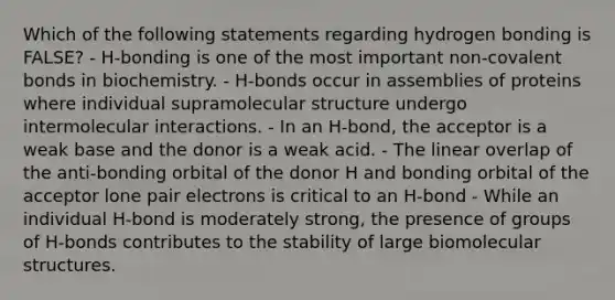 Which of the following statements regarding hydrogen bonding is FALSE? - H-bonding is one of the most important non-covalent bonds in biochemistry. - H-bonds occur in assemblies of proteins where individual supramolecular structure undergo intermolecular interactions. - In an H-bond, the acceptor is a weak base and the donor is a weak acid. - The linear overlap of the anti-bonding orbital of the donor H and bonding orbital of the acceptor lone pair electrons is critical to an H-bond - While an individual H-bond is moderately strong, the presence of groups of H-bonds contributes to the stability of large biomolecular structures.