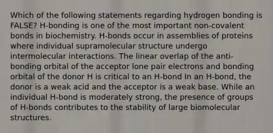 Which of the following statements regarding hydrogen bonding is FALSE? H-bonding is one of the most important non-covalent bonds in biochemistry. H-bonds occur in assemblies of proteins where individual supramolecular structure undergo intermolecular interactions. The linear overlap of the anti-bonding orbital of the acceptor lone pair electrons and bonding orbital of the donor H is critical to an H-bond In an H-bond, the donor is a weak acid and the acceptor is a weak base. While an individual H-bond is moderately strong, the presence of groups of H-bonds contributes to the stability of large biomolecular structures.