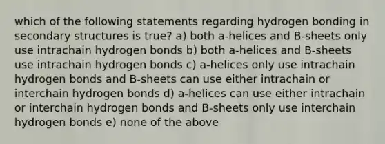 which of the following statements regarding hydrogen bonding in secondary structures is true? a) both a-helices and B-sheets only use intrachain hydrogen bonds b) both a-helices and B-sheets use intrachain hydrogen bonds c) a-helices only use intrachain hydrogen bonds and B-sheets can use either intrachain or interchain hydrogen bonds d) a-helices can use either intrachain or interchain hydrogen bonds and B-sheets only use interchain hydrogen bonds e) none of the above