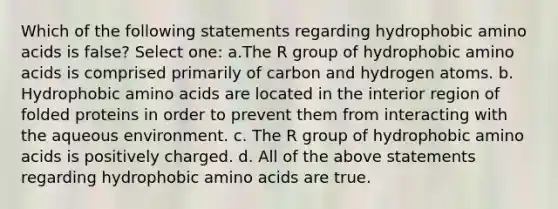 Which of the following statements regarding hydrophobic amino acids is false? Select one: a.The R group of hydrophobic amino acids is comprised primarily of carbon and hydrogen atoms. b. Hydrophobic amino acids are located in the interior region of folded proteins in order to prevent them from interacting with the aqueous environment. c. The R group of hydrophobic amino acids is positively charged. d. All of the above statements regarding hydrophobic amino acids are true.