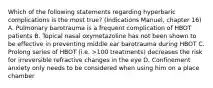 Which of the following statements regarding hyperbaric complications is the most true? (Indications Manuel, chapter 16) A. Pulmonary barotrauma is a frequent complication of HBOT patients B. Topical nasal oxymetazoline has not been shown to be effective in preventing middle ear barotrauma during HBOT C. Prolong series of HBOT (i.e. >100 treatments) decreases the risk for irreversible refractive changes in the eye D. Confinement anxiety only needs to be considered when using him on a place chamber