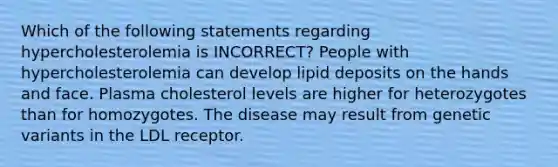 Which of the following statements regarding hypercholesterolemia is INCORRECT? People with hypercholesterolemia can develop lipid deposits on the hands and face. Plasma cholesterol levels are higher for heterozygotes than for homozygotes. The disease may result from genetic variants in the LDL receptor.