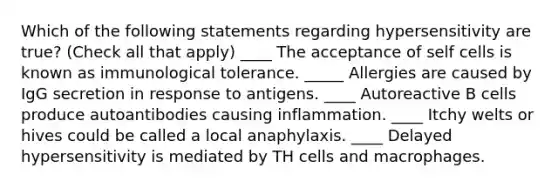 Which of the following statements regarding hypersensitivity are true? (Check all that apply) ____ The acceptance of self cells is known as immunological tolerance. _____ Allergies are caused by IgG secretion in response to antigens. ____ Autoreactive B cells produce autoantibodies causing inflammation. ____ Itchy welts or hives could be called a local anaphylaxis. ____ Delayed hypersensitivity is mediated by TH cells and macrophages.