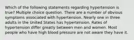 Which of the following statements regarding hypertension is true? Multiple choice question. There are a number of obvious symptoms associated with hypertension. Nearly one in three adults in the United States has hypertension. Rates of hypertension differ greatly between men and women. Most people who have high blood pressure are not aware they have it.