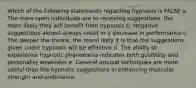 Which of the following statements regarding hypnosis is FALSE a. The more open individuals are to receiving suggestions, the more likely they will benefit from hypnosis b. Negative suggestions almost always result in a decrease in performance c. The deeper the trance, the morel ikely it is that the suggestions given under hypnosis will be effective d. The ability to experience hypnotic phenomena indicates both gullibility and personality weakness e. General arousal techniques are more useful than the hypnotic suggestions in enhancing muscular strength and endurance