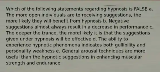 Which of the following statements regarding hypnosis is FALSE a. The more open individuals are to receiving suggestions, the more likely they will benefit from hypnosis b. Negative suggestions almost always result in a decrease in performance c. The deeper the trance, the morel ikely it is that the suggestions given under hypnosis will be effective d. The ability to experience hypnotic phenomena indicates both gullibility and personality weakness e. General arousal techniques are more useful than the hypnotic suggestions in enhancing muscular strength and endurance