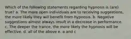 Which of the following statements regarding hypnosis is (are) true? a. The more open individuals are to receiving suggestions, the more likely they will benefit from hypnosis. b. Negative suggestions almost always result in a decrease in performance. c. The deeper the trance, the more likely the hypnosis will be effective. d. all of the above e. a and c