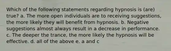 Which of the following statements regarding hypnosis is (are) true? a. The more open individuals are to receiving suggestions, the more likely they will benefit from hypnosis. b. Negative suggestions almost always result in a decrease in performance. c. The deeper the trance, the more likely the hypnosis will be effective. d. all of the above e. a and c