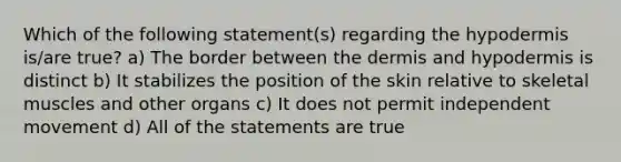 Which of the following statement(s) regarding <a href='https://www.questionai.com/knowledge/ktsCAWWU5U-the-hypodermis' class='anchor-knowledge'>the hypodermis</a> is/are true? a) The border between <a href='https://www.questionai.com/knowledge/kEsXbG6AwS-the-dermis' class='anchor-knowledge'>the dermis</a> and hypodermis is distinct b) It stabilizes the position of the skin relative to skeletal muscles and other organs c) It does not permit independent movement d) All of the statements are true