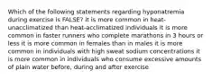 Which of the following statements regarding hyponatremia during exercise is FALSE? it is more common in heat-unacclimatized than heat-acclimatized individuals it is more common in faster runners who complete marathons in 3 hours or less it is more common in females than in males it is more common in individuals with high sweat sodium concentrations it is more common in individuals who consume excessive amounts of plain water before, during and after exercise