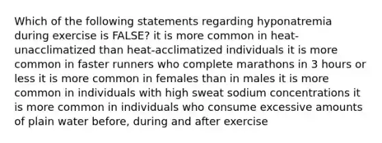 Which of the following statements regarding hyponatremia during exercise is FALSE? it is more common in heat-unacclimatized than heat-acclimatized individuals it is more common in faster runners who complete marathons in 3 hours or less it is more common in females than in males it is more common in individuals with high sweat sodium concentrations it is more common in individuals who consume excessive amounts of plain water before, during and after exercise