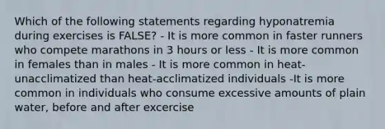 Which of the following statements regarding hyponatremia during exercises is FALSE? - It is more common in faster runners who compete marathons in 3 hours or less - It is more common in females than in males - It is more common in heat-unacclimatized than heat-acclimatized individuals -It is more common in individuals who consume excessive amounts of plain water, before and after excercise