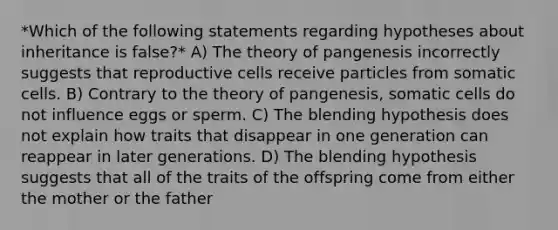 *Which of the following statements regarding hypotheses about inheritance is false?* A) The theory of pangenesis incorrectly suggests that reproductive cells receive particles from somatic cells. B) Contrary to the theory of pangenesis, somatic cells do not influence eggs or sperm. C) The blending hypothesis does not explain how traits that disappear in one generation can reappear in later generations. D) The blending hypothesis suggests that all of the traits of the offspring come from either the mother or the father