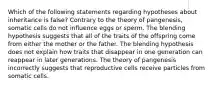 Which of the following statements regarding hypotheses about inheritance is false? Contrary to the theory of pangenesis, somatic cells do not influence eggs or sperm. The blending hypothesis suggests that all of the traits of the offspring come from either the mother or the father. The blending hypothesis does not explain how traits that disappear in one generation can reappear in later generations. The theory of pangenesis incorrectly suggests that reproductive cells receive particles from somatic cells.