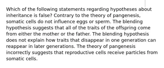 Which of the following statements regarding hypotheses about inheritance is false? Contrary to the theory of pangenesis, somatic cells do not influence eggs or sperm. The blending hypothesis suggests that all of the traits of the offspring come from either the mother or the father. The blending hypothesis does not explain how traits that disappear in one generation can reappear in later generations. The theory of pangenesis incorrectly suggests that reproductive cells receive particles from somatic cells.