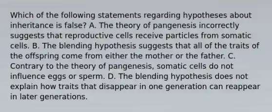 Which of the following statements regarding hypotheses about inheritance is false? A. The theory of pangenesis incorrectly suggests that reproductive cells receive particles from somatic cells. B. The blending hypothesis suggests that all of the traits of the offspring come from either the mother or the father. C. Contrary to the theory of pangenesis, somatic cells do not influence eggs or sperm. D. The blending hypothesis does not explain how traits that disappear in one generation can reappear in later generations.