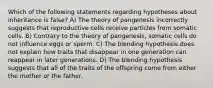 Which of the following statements regarding hypotheses about inheritance is false? A) The theory of pangenesis incorrectly suggests that reproductive cells receive particles from somatic cells. B) Contrary to the theory of pangenesis, somatic cells do not influence eggs or sperm. C) The blending hypothesis does not explain how traits that disappear in one generation can reappear in later generations. D) The blending hypothesis suggests that all of the traits of the offspring come from either the mother or the father.