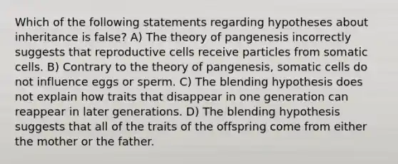 Which of the following statements regarding hypotheses about inheritance is false? A) The theory of pangenesis incorrectly suggests that reproductive cells receive particles from somatic cells. B) Contrary to the theory of pangenesis, somatic cells do not influence eggs or sperm. C) The blending hypothesis does not explain how traits that disappear in one generation can reappear in later generations. D) The blending hypothesis suggests that all of the traits of the offspring come from either the mother or the father.