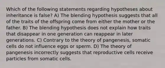 Which of the following statements regarding hypotheses about inheritance is false? A) The blending hypothesis suggests that all of the traits of the offspring come from either the mother or the father. B) The blending hypothesis does not explain how traits that disappear in one generation can reappear in later generations. C) Contrary to the theory of pangenesis, somatic cells do not influence eggs or sperm. D) The theory of pangenesis incorrectly suggests that reproductive cells receive particles from somatic cells.