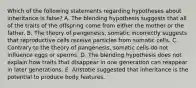 Which of the following statements regarding hypotheses about inheritance is false? A. The blending hypothesis suggests that all of the traits of the offspring come from either the mother or the father. B. The theory of pangenesis, somatic incorrectly suggests that reproductive cells receive particles from somatic cells. C. Contrary to the theory of pangenesis, somatic cells do not influence eggs or sperms. D. The blending hypothesis does not explain how traits that disappear in one generation can reappear in later generations. E. Aristotle suggested that inheritance is the potential to produce body features.