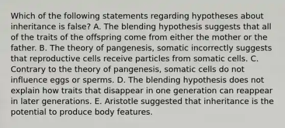 Which of the following statements regarding hypotheses about inheritance is false? A. The blending hypothesis suggests that all of the traits of the offspring come from either the mother or the father. B. The theory of pangenesis, somatic incorrectly suggests that reproductive cells receive particles from somatic cells. C. Contrary to the theory of pangenesis, somatic cells do not influence eggs or sperms. D. The blending hypothesis does not explain how traits that disappear in one generation can reappear in later generations. E. Aristotle suggested that inheritance is the potential to produce body features.