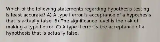 Which of the following statements regarding hypothesis testing is least accurate? A) A type I error is acceptance of a hypothesis that is actually false. B) The significance level is the risk of making a type I error. C) A type II error is the acceptance of a hypothesis that is actually false.