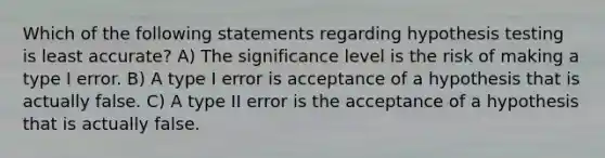 Which of the following statements regarding hypothesis testing is least accurate? A) The significance level is the risk of making a type I error. B) A type I error is acceptance of a hypothesis that is actually false. C) A type II error is the acceptance of a hypothesis that is actually false.