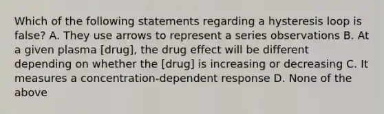 Which of the following statements regarding a hysteresis loop is false? A. They use arrows to represent a series observations B. At a given plasma [drug], the drug effect will be different depending on whether the [drug] is increasing or decreasing C. It measures a concentration-dependent response D. None of the above