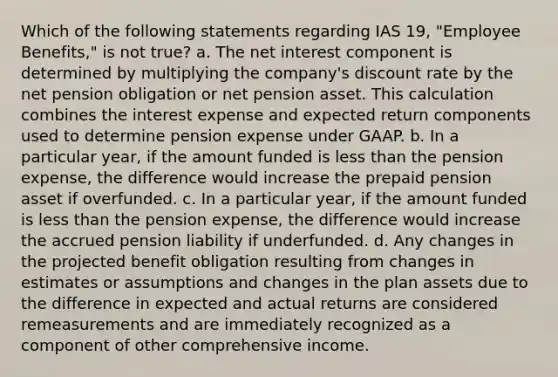 Which of the following statements regarding IAS 19, "Employee Benefits," is not true? a. The net interest component is determined by multiplying the company's discount rate by the net pension obligation or net pension asset. This calculation combines the interest expense and expected return components used to determine pension expense under GAAP. b. In a particular year, if the amount funded is less than the pension expense, the difference would increase the prepaid pension asset if overfunded. c. In a particular year, if the amount funded is less than the pension expense, the difference would increase the accrued pension liability if underfunded. d. Any changes in the projected benefit obligation resulting from changes in estimates or assumptions and changes in the plan assets due to the difference in expected and actual returns are considered remeasurements and are immediately recognized as a component of other comprehensive income.