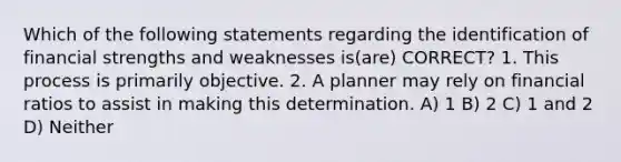 Which of the following statements regarding the identification of financial strengths and weaknesses is(are) CORRECT? 1. This process is primarily objective. 2. A planner may rely on financial ratios to assist in making this determination. A) 1 B) 2 C) 1 and 2 D) Neither