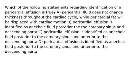 Which of the following statements regarding identification of a pericardial effusion is true? A) pericardial fluid does not change thickness throughout <a href='https://www.questionai.com/knowledge/k7EXTTtF9x-the-cardiac-cycle' class='anchor-knowledge'>the cardiac cycle</a>, while pericardial fat will be displaced with cardiac motion B) pericardial effusion is identified as anechoic fluid posterior the <a href='https://www.questionai.com/knowledge/kUSHhCSdkt-the-corona' class='anchor-knowledge'>the corona</a>ry sinus and descending aorta C) pericardial effusion is identified as anechoic fluid posterior to the coronary sinus and anterior to the descending aorta D) pericardial effusion is identified as anechoic fluid posterior to the coronary sinus and anterior to the descending aorta