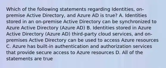 Which of the following statements regarding Identities, on-premise Active Directory, and Azure AD is true? A. Identities stored in an on-premise Active Directory can be synchronized to Azure Active Directory (Azure AD) B. Identities stored in Azure Active Directory (Azure AD) third-party cloud services, and on-premises Active Directory can be used to access Azure resources C. Azure has built-in authentication and authorization services that provide secure access to Azure resources D. All of the statements are true