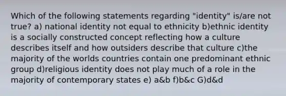 Which of the following statements regarding "identity" is/are not true? a) national identity not equal to ethnicity b)ethnic identity is a socially constructed concept reflecting how a culture describes itself and how outsiders describe that culture c)the majority of the worlds countries contain one predominant ethnic group d)religious identity does not play much of a role in the majority of contemporary states e) a&b f)b&c G)d&d