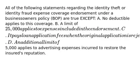 All of the following statements regarding the identity theft or identity fraud expense coverage endorsement under a businessowners policy (BOP) are true EXCEPT: A. No deductible applies to this coverage. B. A limit of 25,000 applies to expenses included in the endorsement. C. It pays loan application fees when the original application is rejected on the basis of incorrect credit information. D. An additional limit of5,000 applies to advertising expenses incurred to restore the insured's reputation.