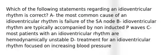 Which of the following statements regarding an idioventricular rhythm is correct? A- the most common cause of an idioventricular rhythm is failure of the SA node B- idioventricular rhythm are typically accompanied by non inducted P waves C- most patients with an idioventricular rhythm are hemodynamically unstable D- treatment for an idioventricular rhythm focused on increasing blood pressure