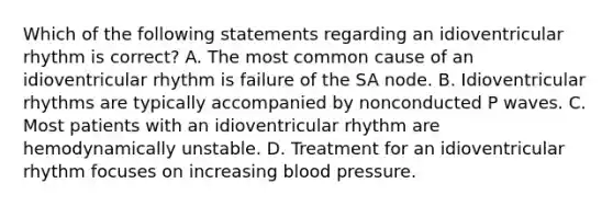 Which of the following statements regarding an idioventricular rhythm is correct? A. The most common cause of an idioventricular rhythm is failure of the SA node. B. Idioventricular rhythms are typically accompanied by nonconducted P waves. C. Most patients with an idioventricular rhythm are hemodynamically unstable. D. Treatment for an idioventricular rhythm focuses on increasing blood pressure.