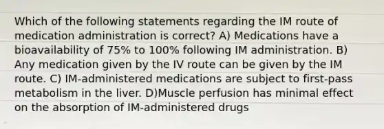 Which of the following statements regarding the IM route of medication administration is correct? A) Medications have a bioavailability of 75% to 100% following IM administration. B) Any medication given by the IV route can be given by the IM route. C) IM-administered medications are subject to first-pass metabolism in the liver. D)Muscle perfusion has minimal effect on the absorption of IM-administered drugs