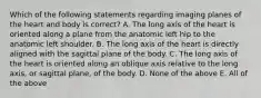 Which of the following statements regarding imaging planes of the heart and body is correct? A. The long axis of the heart is oriented along a plane from the anatomic left hip to the anatomic left shoulder. B. The long axis of the heart is directly aligned with the sagittal plane of the body. C. The long axis of the heart is oriented along an oblique axis relative to the long axis, or sagittal plane, of the body. D. None of the above E. All of the above