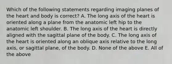 Which of the following statements regarding imaging planes of the heart and body is correct? A. The long axis of the heart is oriented along a plane from the anatomic left hip to the anatomic left shoulder. B. The long axis of the heart is directly aligned with the sagittal plane of the body. C. The long axis of the heart is oriented along an oblique axis relative to the long axis, or sagittal plane, of the body. D. None of the above E. All of the above