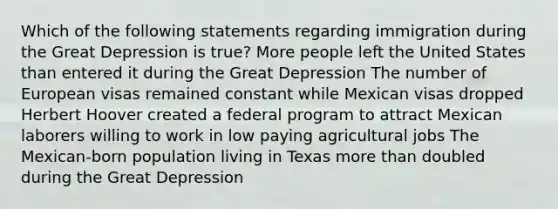 Which of the following statements regarding immigration during the Great Depression is true? More people left the United States than entered it during the Great Depression The number of European visas remained constant while Mexican visas dropped Herbert Hoover created a federal program to attract Mexican laborers willing to work in low paying agricultural jobs The Mexican-born population living in Texas more than doubled during the Great Depression