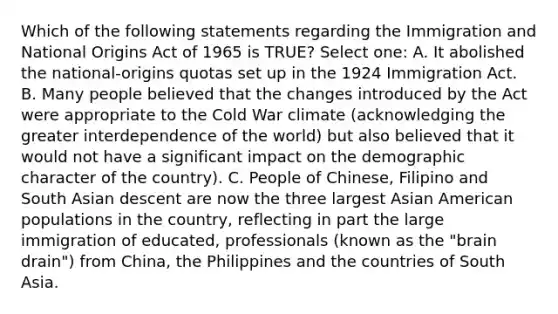 Which of the following statements regarding the Immigration and National Origins Act of 1965 is TRUE? Select one: A. It abolished the national-origins quotas set up in the 1924 Immigration Act. B. Many people believed that the changes introduced by the Act were appropriate to the Cold War climate (acknowledging the greater interdependence of the world) but also believed that it would not have a significant impact on the demographic character of the country). C. People of Chinese, Filipino and South Asian descent are now the three largest Asian American populations in the country, reflecting in part the large immigration of educated, professionals (known as the "brain drain") from China, the Philippines and the countries of South Asia.