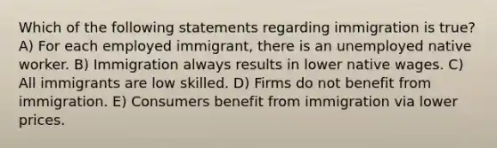 Which of the following statements regarding immigration is true? A) For each employed immigrant, there is an unemployed native worker. B) Immigration always results in lower native wages. C) All immigrants are low skilled. D) Firms do not benefit from immigration. E) Consumers benefit from immigration via lower prices.