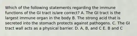 Which of the following statements regarding the immune functions of the GI tract is/are correct? A. The GI tract is the largest immune organ in the body B. The strong acid that is secreted into the stomach protects against pathogens. C. The GI tract wall acts as a physical barrier. D. A, B, and C E. B and C