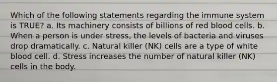 Which of the following statements regarding the immune system is TRUE? a. Its machinery consists of billions of red blood cells. b. When a person is under stress, the levels of bacteria and viruses drop dramatically. c. Natural killer (NK) cells are a type of white blood cell. d. Stress increases the number of natural killer (NK) cells in the body.