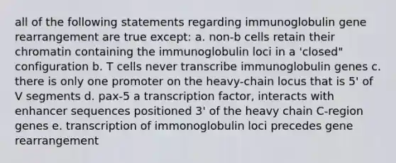 all of the following statements regarding immunoglobulin gene rearrangement are true except: a. non-b cells retain their chromatin containing the immunoglobulin loci in a 'closed" configuration b. T cells never transcribe immunoglobulin genes c. there is only one promoter on the heavy-chain locus that is 5' of V segments d. pax-5 a transcription factor, interacts with enhancer sequences positioned 3' of the heavy chain C-region genes e. transcription of immonoglobulin loci precedes gene rearrangement