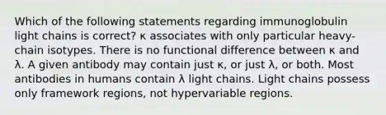 Which of the following statements regarding immunoglobulin light chains is correct? κ associates with only particular heavy-chain isotypes. There is no functional difference between κ and λ. A given antibody may contain just κ, or just λ, or both. Most antibodies in humans contain λ light chains. Light chains possess only framework regions, not hypervariable regions.