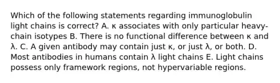 Which of the following statements regarding immunoglobulin light chains is correct? A. κ associates with only particular heavy-chain isotypes B. There is no functional difference between κ and λ. C. A given antibody may contain just κ, or just λ, or both. D. Most antibodies in humans contain λ light chains E. Light chains possess only framework regions, not hypervariable regions.