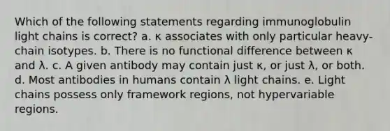 Which of the following statements regarding immunoglobulin light chains is correct? a. κ associates with only particular heavy-chain isotypes. b. There is no functional difference between κ and λ. c. A given antibody may contain just κ, or just λ, or both. d. Most antibodies in humans contain λ light chains. e. Light chains possess only framework regions, not hypervariable regions.